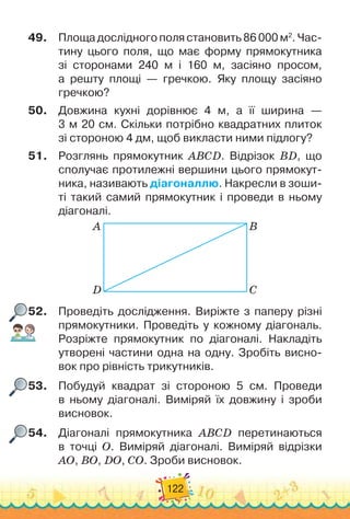 122
49.
	
Площа дослідного поля становить 86 000 м2
. Час-
тину цьо
­
го поля, що має форму прямокутника	
зі сторонами 240 м і 160 м, засіяно просом,
а решту площі
 
— гречкою. Яку площу засіяно
гречкою?
50.
	
Довжина кухні дорівнює 4 м, а її ширина —	
3 м 20 см. Скільки потрібно квадратних плиток	
зі стороною 4 дм, щоб викласти ними підлогу?
51.
	
Розглянь прямокутник ABCD. Відрізок BD, що
сполучає протилежні вершини цього прямокут-
ника, називають діагоналлю. Накресли в зоши-
ті такий самий прямокутник і проведи в ньому
діагоналі.
A
D
B
C
52.
	
Проведіть дослідження. Виріжте з паперу різні
прямокутники. Проведіть у кожному діагональ.
Розріжте прямокутник по діагоналі. Накладіть
утворені частини одна на одну. Зробіть висно-
вок про рівність трикутників.
53.
	
Побудуй квадрат зі стороною 5 см. Проведи
в ньому діагона
­
лі. Виміряй їх довжину і зроби
висновок.
54.
	
Діагоналі прямокутника ABCD перетинаються	
в точці О. Виміряй діагоналі. Виміряй відрізки
AO, BO, DO, CO. Зроби висновок.
 