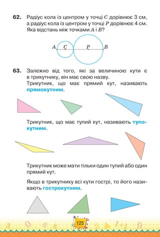 125
62.
	
Радіус кола із центром у точці С
 
дорівнює 3 см,
а радіус кола із центром у точці Р дорівнює 4 см.
Яка відстань між точками А
 
і В?
A C P B
63.
	
Залежно від того, які за величиною кути є	
в трикутнику, він має свою назву.
Трикутник, що має прямий кут, називають	
прямокутним.
Трикутник, що має тупий кут, називають тупо-
кутним.
Трикутник може мати тільки один тупий або один
прямий кут.
Якщо в трикутнику всі кути гострі, то його нази-
вають гострокутним.
 