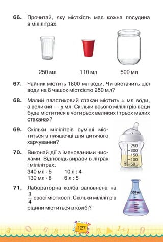 127
66.	 Прочитай, яку місткість має кожна посудина
в мілілітрах.
250 мл 110 мл 500 мл
67.	 Чайник містить 1800 мл води. Чи вистачить цієї
води на 8 чашок місткістю 250 мл?
68.	 Малий пластиковий стакан містить х мл води,
а великий — у мл. Скільки всього мілілітрів води
буде міститися в чотирьох великих і трьох малих
стаканах?
69.	 Скільки мілілітрів суміші міс-
титься в пляшечці для дитячого
харчування?
70.	 Виконай дії з іменованими чис-
лами. Відповідь вирази в літрах
і мілілітрах.
340 мл · 5 10 л : 4
130 мл · 8 6 л : 5
71.	 Лабораторна колба запов
­
нена на
3
4
своєї місткості. Скільки мілілітрів
рідини міститься в колбі?
50
100
150
250
200
мл
 