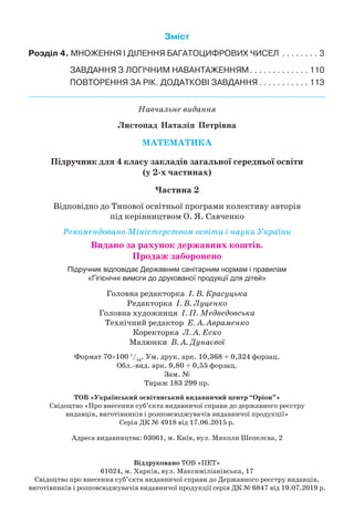 Зміст
Розділ 4. МНОЖЕННЯ І ДІЛЕННЯ БАГАТОЦИФРОВИХ ЧИСЕЛ
.
 .  .  .  .  .  .  .  . 3
ЗАВДАННЯ З ЛОГІЧНИМ НАВАНТАЖЕННЯМ
.
 .  .  .  .  .  .  .  .  .  .  .  . 110
ПОВТОРЕННЯ ЗА РІК
.
ДОДАТКОВІ ЗАВДАННЯ
.
 .  .  .  .  .  .  .  .  .  . 113
Навчальне видання
Листопад Наталія Петрівна
Мате
м
атика
Підручник для 4 класу закладів загальної середньої освіти
(у 2-х частинах)
Частина 2
Відповідно до Типової освітньої програми колективу авторів
під керівництвом О. Я. Савченко
Рекомендовано Міністерством освіти і науки України
Видано за рахунок державних коштів.
Продаж заборонено
Підручник відповідає Державним санітарним нормам і правилам
«Гігієнічні вимоги до друкованої продукції для дітей»
Головна редакторка І. В. Красуцька
Редакторка І. В. Луценко
Головна художниця І. П. Медведовська
Технічний редактор Е. А. Авраменко
Коректорка Л. А. Еско
Малюнки В. А. Дунаєвої
Формат 70×100 1
/16
. Ум.
 
друк.
 
арк. 10,368 + 0,324 форзац.
Обл.вид.
 
арк. 9,80 + 0,55 форзац.
Зам. №
Тираж 183 299 пр.
Т
ОВ «Український освітянський видавничий центр “Оріон”»
Свідоцтво «Про внесення суб’єкта видавничої справи до державного реєстру
видавців, виготівників і розповсюджувачів видавничої продукції»
Серія ДК № 4918 від 17.06.2015 р.
Адреса видавництва: 03061, м. Київ, вул. Миколи Шепелєва, 2
Віддруковано ТОВ «ПЕТ»
61024, м. Харків, вул. Максиміліанівська, 17
Свідоцтво про внесення суб’єкта видавничої справи до Державного реєстру видавців,
виготівників і розповсюджувачів видавничої продукції серія ДК № 6847 від 19.07.2019 р.
 
