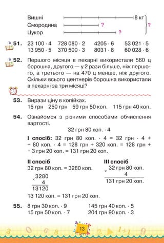 13
Вишні	 	 	 	 	 8 кг
Смородина		 	
  
?
Цукор	 	 	 	 	
  
?
51.
	
23 100 · 4	
	 	
728 080 · 2 		 	
4205 · 6	 	 	
53 021 · 5
13 950 · 5		 	
370 500 · 3	 	 	
8031 · 8	 	 	
60 028 · 6
52.
	
Першого місяця в пекарні використали 560 ц	
борошна, другого — у 2 рази більше, ніж першо-
го, а третього — на 470 ц менше, ніж другого.
Скільки всього центнерів борошна використали
в пекарні за три місяці?
53.
	
Вирази ціну в копійках.
15 грн
    
250 грн
    
59 грн 50 коп.    
115 грн 40 коп.
54.
	
Ознайомся з різними способами обчислення
вартості.
32 грн 80 коп. · 4
I спосіб: 32 грн 80 коп. · 4 = 32 грн · 4 +	
+ 80 коп. · 4 = 128 грн + 320 коп. = 128 грн +	
+ 3 грн 20 коп. = 131 грн 20 коп.
II спосіб 		 	 	 	 	 	 	 	 	
   
IІІ спосіб
32 грн 80 коп. = 3280 коп.		
   
	 32 грн 80 коп.
                
4
131 грн 20 коп.
×
×
3280
4
13120	 	 	 	 	 	 	 	 	
13 120 коп. = 131 грн 20 коп.
   
55.
	
8 грн 30 коп. · 9	 	 	 	 	
145 грн 40 коп. · 5
15 грн 50 коп. · 7	 	 	 	
204 грн 90 коп. · 3
?
 