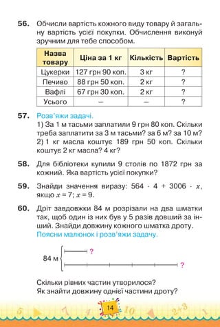 14
56.
	
Обчисли вартість кожного виду товару й загаль-
ну вартість усієї покупки. Обчислення виконуй
зручним для тебе способом.
Назва
товару
Ціна за 1 кг Кількість Вартість
Цукерки 127 грн 90 коп. 3 кг ?
Печиво 88 грн 50 коп. 2 кг ?
Вафлі 67 грн 30 коп. 2 кг ?
Усього — — ?
57.
	
Розв’яжи задачі.
1)
 
За 1 м тасьми заплатили 9 грн 80 коп. Скільки
треба заплатити за 3 м тасьми? за 6 м? за 10 м?
2)
 
1 кг масла коштує 189 грн 50 коп. Скільки	
коштує 2 кг масла? 4 кг?
58.
	
Для бібліотеки купили 9 столів по 1872 грн за
кожний. Яка вартість усієї покупки?
59.
	
Знайди значення виразу: 564 · 4 + 3006 · х,	
якщо х = 7; х = 9.
60.
	
Дріт завдовжки 84 м розрізали на два шматки
так, щоб один із них був у 5 разів довший за ін-
ший. Знайди довжину кожного шматка дроту.
Поясни малюнок і розв’яжи задачу.
84 м
?
?
Скільки рівних частин утворилося?
Як знайти довжину однієї частини дроту?
 