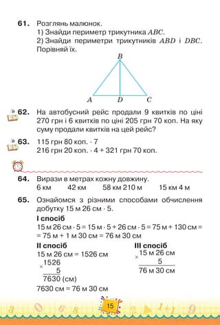 15
61.
	
Розглянь малюнок.
1)
 
Знайди периметр трикутника АВС.
2) 
Знайди периметри трикутників АВD і DВС.
Порівняй їх.
А D
B
C
62.
	
На автобусний рейс продали 9 квитків по ціні	
270 грн і 6 квитків по ціні 205 грн 70 коп. На
 
яку
суму продали квитків на цей рейс?
63.
	
115 грн 80 коп. · 7
216 грн 20 коп. · 4 + 321 грн 70 коп.
64.
	
Вирази в метрах кожну довжину.
6 км
          
42 км
          
58 км 210 м
          
15 км 4 м
65.
	
Ознайомся з різними способами обчислення
добутку 15 м 26 см · 5.
I спосіб
15 м 26 см · 5 = 15 м · 5 + 26 см · 5 = 75 м + 130 см =	
= 75 м + 1 м 30 см = 76 м 30 см
II спосіб		 	 	 	 	 	 	 	 	
III спосіб
15 м 26 см = 1526 см		 	 	 	 15 м 26 см
            
5
76 м 30 см
×
×
1526
5
7630 (см)
7630 см = 76 м 30 см
 