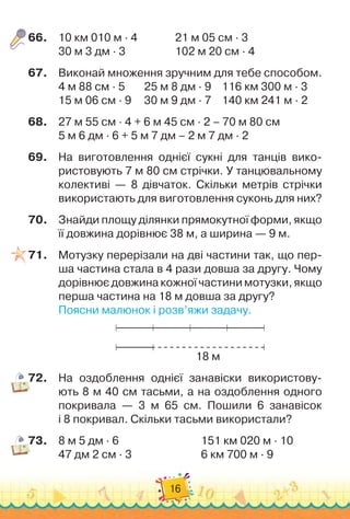 16
66.
	
10 км 010 м · 4	 	 	 	
21 м 05 см · 3
30 м 3 дм · 3	 	 	 	 	
102 м 20 см · 4
67.
	
Виконай множення зручним для тебе способом.
4 м 88 см · 5	 	
   
25 м 8 дм · 9		
   
116 км 300 м · 3
15 м 06 см · 9	
   
	
30 м 9 дм · 7		
   
140 км 241 м · 2
68.
	
27 м 55 см · 4 + 6 м 45 см · 2 – 70 м 80 см
5 м 6 дм · 6 + 5 м 7 дм – 2 м 7 дм · 2
69.
	
На
 
виготовлення однієї сукні для танців вико-
ристовують 7 м 80 см стрічки. У
 
танцювальному	
колективі — 8 дівчаток. Скільки метрів стрічки
використають для виготовлення суконь для них?
70.
	
Знайди площу ділянки прямокутної форми, якщо
її довжина дорівнює 38 м, а ширина — 9 м.
71.
	
Мотузку перерізали на дві частини так, що пер-
ша частина стала в 4 рази довша за другу. Чому
дорівнює довжина кожної частини мотузки, якщо
перша частина на 18 м довша за другу?
Поясни малюнок і розв’яжи задачу.
18 м
72.
	
На оздоблення однієї занавіски використову-
ють 8
 
м
 
40
 
см тасьми, а на оздоблення одного	
покривала — 3 м
 
65
 
см. Пошили 6 занавісок	
і 8 покривал. Скільки тасьми використали?
73.
	
8
 
м
 
5
 
дм · 6		 	 	 	 	 	 	
151 км 020 м · 10
47 дм 2 см · 3		 	 	 	 	 	
6 км 700 м · 9
 