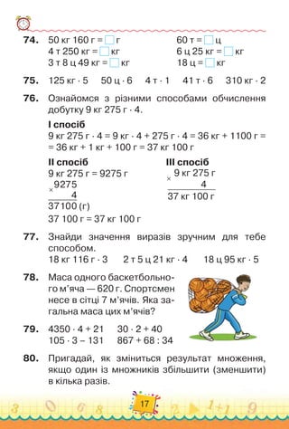 17
74.	
50 кг 160 г = г		 	 	 	 	 	
60 т = ц
4 т 250 кг = кг		 	 	 	 	 	
6 ц 25 кг = кг
	
3 т 8 ц 49 кг = кг	 	 	 	 	 	
18 ц = кг
75.
	
125 кг · 5      
50 ц · 6
      
4 т · 1
      
41 т · 6
      
310 кг · 2
76.
	
Ознайомся з різними способами обчислення
добутку 9 кг 275 г · 4.
I спосіб
9 кг 275 г · 4 = 9 кг · 4 + 275 г · 4 = 36 кг + 1100 г =	
= 36 кг + 1 кг + 100 г = 37 кг 100 г
II спосіб 	 	 	
   
	 	 	 	 	
III спосіб
9 кг 275 г = 9275 г	 	 	 	 	 9 кг 275 г
               
4
37 кг 100 г
×
×
9275
4
37100 (г)		 	 	 	 	 	 	 	
   
	
37 100 г = 37 кг 100 г
77.
	
Знайди значення виразів зручним для тебе
способом.
18 кг 116 г · 3
       
2 т 5 ц 21 кг · 4
       
18 ц 95 кг · 5
78.
	
Маса одного баскетбольно-
го м’яча — 620 г. Спортсмен
несе в сітці 7 м’ячів. Яка за-
гальна маса цих м’ячів?
79.
	
4350 · 4 + 21
      
30 · 2 + 40
105 · 3 – 131
      
867 + 68 : 34
80.
	
Пригадай, як зміниться результат множення,
якщо один із множників збільшити (зменшити)	
в кілька разів.
 