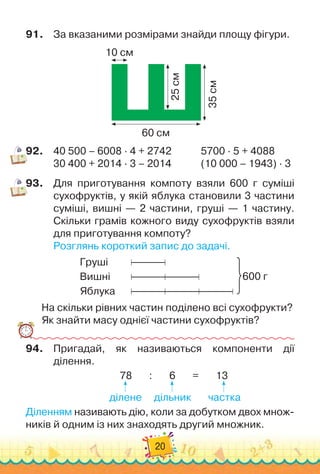 20
91.
	
За вказаними розмірами знайди площу фігури.
10 см
60 см
25
см
35
см
92.
	
40 500 – 6008 · 4 + 2742
  
	
     
	
  
5700 · 5 + 4088
30 400 + 2014 · 3 – 2014		 	
       
(10 000 – 1943) · 3
93.
	
Для приготування компоту взяли 600 г суміші
сухофруктів, у якій яблука становили 3 частини
суміші, вишні — 2 частини, груші — 1 частину.
Скільки грамів кожного виду сухофруктів взяли
  
для приготування компоту?
Розглянь короткий запис до задачі.
Груші	 	 	
Вишні	 	 	
Яблука	 	 	
600 г
На скільки рівних частин поділено всі сухофрукти?
Як знайти масу однієї частини сухофруктів?
94.
	
Пригадай, як називаються компоненти дії
ділення.
78
       
:
       
6
       
=
       
13
                                  
                     
                       
                       
ділене
     
дільник
       
частка
Діленням називають дію, коли за добутком двох множ-
ників й одним із них знаходять другий множник.
 