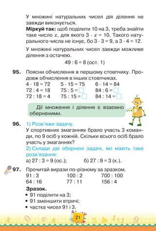 21
У множині натуральних чисел дія ділення не	
завжди виконується.
Міркуй так: щоб поділити 10 на 3, треба знайти
таке число x, для якого 3 · x = 10. Такого нату-
рального числа не існує, бо 3 · 3 = 9, а 3 · 4 = 12.
У множині натуральних чисел завжди можливе
ділення з остачею.
49 : 6 = 8 (ост. 1)
95.
	
Поясни обчислення в першому стовпчику. Про-
довж обчислення в інших стовпчиках.
4 · 18 = 72	 	 	
5 · 15 = 75	 	 	
6 · 14 = 84
72 : 4 = 18	 	 	
75 : 5 = 	 	 	
84 : 6 =
72 : 18 = 4 	 	 	
75 : 15 = 		 	
84 : 14 =
96.
	
1)
 
Розв’яжи задачу.
У спортивних змаганнях брало участь 3 коман-
ди, по 9 осіб у кожній. Скільки всього осіб брало
участь у змаганнях?
2)
 
Склади дві обернені задачі, які мають таке
розв’язання:
а) 27 : 3 = 9 (ос.); 	 	 	 	
б) 27 : 9 = 3 (к.).
97.
	
Прочитай вирази по-різному за зразком.
91 : 3	 	 	 	 	
     
100 : 2		 	 	 	
700 : 100
64 : 16		 	 	 	 	
77 : 11		 	 	 	
156 : 4
Зразок.
y
y 91 поділити на 3;
y
y 91 зменшити втричі;
y
y частка чисел 91 і 3.
Дії множення і ділення є взаємно
оберненими.
 