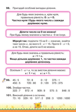 22
98.
	
Пригадай особливі випадки ділення.
Міркуй так: поділити 15 на 0 — означає, знайти
таке число x, за якого 0 · x = 15. Проте 0 · x = 0,	
а не 15. Отже, ділити на 0 не можна.
99.
	
45 : 5	 	 	 	
72 : 8 	 	 	 	
0 : 12 	 	 	
375 : 1
450 : 5 		 	 	
720 : 80 	 	 	
0 : 120 		 	
375 : 375
100.
	
Знайди частки.
322 : 7
        
972 : 4
        
909 : 9
        
575 : 5
        
848 : 8
101.
	
Виконай ділення з остачею.
73 : 10
     
329 : 10
     
517 : 2
     
208 : 3
     
1200 : 1000
 