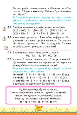 27
Решта учнів роз
­
містилися в більших автобу-
сах, по 33 учні в кожному. Скільки було великих	
автобусів?
2)
 
Склади й розв’яжи задачу за цією самою	
умовою і запитан
­
ням: «У скількох автобусах учні
поїхали на екскурсію?».
127.
	
Знайди значення виразів двома способами.
(125 – 100) : 5 	 	
(90 – 27) : 3 	 	
(256 – 124) : 4
(125 + 75) : 5 	 	 	
(117 + 33) : 3 	 	
(96 + 24) : 8
128.
	
У магазин привезли 12 коробок зефіру, по 5 кг	
у кожній, та кілька коробок халви, по 7 кг у кож-
ній. Усього при
­
везли 109 кг солодощів. Скільки	
коробок халви привезли в магазин?
129.
	
Знайди шосту частину кожного числа.
66,
   
72,
   
78,
   
84,
   
90,
   
96.
130.
	
Купили 8 пачок печива, по 16 штук у кожній.	
Це печиво розклали на тарілки, по 4 штуки на
кожну. Скільки тарілок використали?
Розглянь вираз, складений до задачі, та різні
способи його обчислення.
I спосіб: 16 · 8 : 4 = (16 · 8) : 4 = 128 : 4 = 32 (т.).
II спосіб: 16 · 8 : 4 = (16 : 4) · 8 = 4 · 8 = 32 (т.).
III спосіб: 16 · 8 : 4 = 16 · (8 : 4) = 16 · 2 = 32 (т.).
Відповідь: використали 32 тарілки.
 