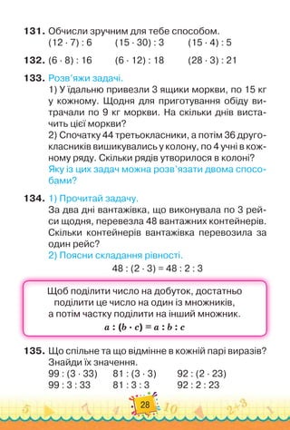 28
131.
	
Обчисли зручним для тебе способом.
(12 · 7) : 6	 	 	
(15 · 30) : 3 	
	 	 	
(15 · 4) : 5
132.
	
(6 · 8) : 16	 	 	(6 · 12) : 18		 	 	
(28 · 3) : 21
133.
	
Розв’яжи задачі.
1)
 
У
 
їдальню привезли 3 ящики моркви, по 15 кг	
у кожному. Щодня для приготування обіду ви-
трачали по 9 кг моркви. На
 
скільки днів виста-
чить цієї моркви?
2)
 
Спочатку 44 третьокласники, а потім 36 друго-
класників вишикувались у колону, по 4 учні в кож-
ному ряду. Скільки рядів утворилося в колоні?
Яку із цих задач можна розв’язати двома спосо-
бами?
134.
	
1)
 
Прочитай задачу.
За два дні вантажівка, що виконувала по 3 рей-
си щодня, перевезла 48 вантажних контейнерів.
Скільки контейнерів вантажівка перевозила за
один рейс?
2)
 
Поясни складання рівності.
48 : (2 · 3) = 48 : 2 : 3
135.
	
Що спільне та що відмінне в кожній парі виразів?
Знайди їх значення.
99 : (3 · 33)	 	 	
81 : (3 · 3)	 	 	
92 : (2 · 23)
99 : 3 : 33		 	 	
81 : 3 : 3	 	 	 	
92 : 2 : 23
 