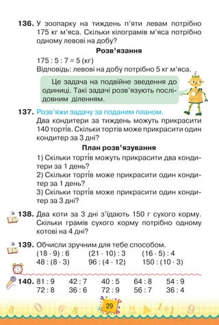 29
136.
	
У зоопарку на тиждень п’яти левам потрібно	
175 кг м’яса. Скільки кілограмів м’яса потрібно
одному левові на добу?
Р
озв’язання
175 : 5 : 7 = 5 (кг)
Відповідь: левові на добу потрібно 5 кг м’яса.
137.
	
Розв’яжи задачу за поданим планом.
Два кондитери за тиждень можуть прикрасити
140 тортів. Скільки тортів може прикрасити один
кондитер за 3 дні?
План розв’язування
1)
 
Скільки тортів можуть прикрасити два конди-
тери за 1 день?
2)
 
Скільки тортів може прикрасити один конди-
тер за 1 день?
3)
 
Скільки тортів може прикрасити один конди-
тер за 3 дні?
138.
	
Два коти за 3 дні з’їдають 150 г сухого корму.	
Скільки грамів сухого корму потрібно одному
котові на 4 дні?
139.
	
Обчисли зручним для тебе способом.
(18 · 9) : 6	 	 	
  
(21 · 10) : 3	
	 	 	
(16 · 5) : 4
48 : (8 · 3)	 	 	
  
96 : (4 · 12)	
	 	 	
150 : (10 · 3)
140.
	
81 : 9	 	 	
42 : 7 	 	 	
40 : 5 	 	 	
64 : 8	 	 	
54 : 9
72 : 8 	 	 	
36 : 6 	 	 	
72 : 9 	 	 	
56 : 7	 	 	
36 : 4
Це задача на подвійне зведення до
одиниці. Такі задачі розв’язують послі-
довним
  
діленням.
 