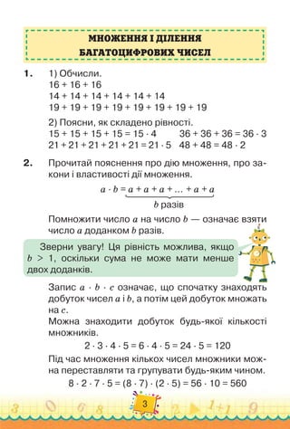 3
1.
	
1)
 
Обчисли.
16 + 16 + 16
14 + 14 + 14 + 14 + 14 + 14
19 + 19 + 19 + 19 + 19 + 19 + 19 + 19
2)
 
Поясни, як складено рівності.
15 + 15 + 15 + 15 = 15 · 4	 	 	36 + 36 + 36 = 36 · 3
21 + 21 + 21 + 21 + 21 = 21 · 5
    
48 + 48 = 48 · 2
2.
	
Прочитай пояснення про дію множення, про за-
кони і властивості дії множення.
a · b = a + a + a + … + a + a
										
b разів
Помножити число a на число b — означає взяти
число a доданком b разів.
Запис a · b · с означає, що спочатку знаходять
добуток чисел a і b, а потім цей добуток множать
на с.
Можна знаходити добуток будь-якої кількості
множників.
2 · 3 · 4 · 5 = 6 · 4 · 5 = 24 · 5 = 120
Під час множення кількох чисел множники мож-
на переставляти та групувати будь-яким чином.
8 · 2 · 7 · 5 = (8 · 7) · (2 · 5) = 56 · 10 = 560
МНОЖЕННЯ І ДІЛЕННЯ
БАГАТОЦИФРОВИХ ЧИСЕЛ
Зверни увагу! Ця рівність можлива, якщо	
b > 1, оскільки сума не може мати менше	
двох доданків.
 