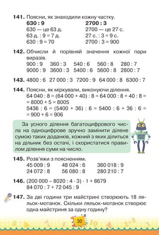 30
141.
	
Поясни, як знаходили кожну частку.
630 : 9
								
2700 : 3
630 — це 63 д.	 	 	 	 	
2700 — це 27 с.
63 д. : 9 = 7 д. 		 	 	 	 	
27 с. : 3 = 9 с.
630 : 9 = 70 		 	 	 	 	 	
2700 : 3 = 900
142.
	
Обчисли й порівняй значення кожної пари
виразів.
900 : 9		 	
360 : 3		 	
540 : 6		 	
560 : 8		 	
280 : 7
9000 : 9	 	
3600 : 3	 	
5400 : 6	 	
5600 : 8	 	
2800 : 7
143.
	
4800 : 6
   
	
27 000 : 3
   
7200 : 9
   
64 000 : 8
   
6300 : 7
144.
	
Поясни, як міркували, виконуючи ділення.
64 040 : 8 = (64 000 + 40) : 8 = 64 000 : 8 + 40 : 8 =	
= 8000 + 5 = 8005
5436 : 6 = (5400 + 36) : 6 = 5400 : 6 + 36 : 6 =	
= 900 + 6 = 906
145.
	
Розв’яжи з поясненням.
45 009 : 9	
	 	 	
48 024 : 6	
	 	 	
360 018 : 9
24 072 : 8	
	 	 	
56 080 : 8	
	 	 	
280 210 : 7
146.
	
(200 000 – 8020 : 4 · 3) · 1 + 8679
84 070 : 7 + 72 045 : 9
147.
	
За дві години три майстрині створюють 18 ля-
льок-мотанок. Скільки ляльок-мотанок створює
одна майстриня за одну годину?
За усного ділення багатоцифрового чис-
ла на одноцифрове зручно замінити ділене	
сумою таких доданків, кожний з яких ділиться
на дільник без остачі, і скористатися прави-
лом ділення суми на число.
 