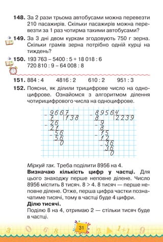 31
148.
	
За 2 рази трьома автобусами можна перевезти
210 пасажирів. Скільки пасажирів можна пере-
везти за 1 раз чотирма такими автобусами?
149.
	
За 3 дні двом куркам згодовують 750 г зерна.
Скільки грамів зерна потрібно одній курці на
тиждень?
150.
	
193 763 – 5400 : 5 + 18 018 : 6
720 810 : 9 – 64 008 : 8
151.
	
884 : 4
          
4816 : 2
          
610 : 2
          
951 : 3
152.
	
Поясни, як ділили трицифрове число на одно-
цифрове. Ознайомся з алгоритмом ділення	
чотирицифрового числа на одноцифрове.
–
– –
–
–
–
–
Міркуй так. Треба поділити 8956 на 4.
Визначаю кількість цифр у частці. Для	
цього знаходжу перше неповне ділене. Число
8956 містить 8 тисяч. 8 > 4. 8 тисяч — перше не-
повне ділене. Отже, перша цифра частки позна-
чатиме тисячі, тому в частці буде 4 цифри.
Ділю тисячі.
Поділю 8 на 4, отримаю 2 — стільки тисяч буде	
в частці.
 