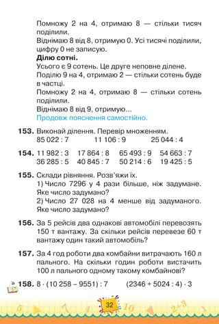 32
Помножу 2 на 4, отримаю 8 — стільки тисяч	
поділили.
Віднімаю 8 від 8, отримую 0. Усі тисячі поділили,
цифру 0 не записую.
Ділю сотні.
Усього є 9 сотень. Це друге неповне ділене.
Поділю 9 на 4, отримаю 2 — стільки сотень буде
в частці.
Помножу 2 на 4, отримаю 8 — стільки сотень	
поділили.
Віднімаю 8 від 9, отримую…
Продовж пояснення самостійно.
153.
	
Виконай ділення. Перевір множенням.
85 022 : 7
               
11 106 : 9
               
25 044 : 4
154.
	
11 982 : 3		 	
17 864 : 8	
	 	65 493 : 9	 	
54 663 : 7
36 285 : 5	
	 	
40 845 : 7	
	 	50 214 : 6	 	19 425 : 5
155.
	
Склади рівняння. Розв’яжи їх.
1)
 
Число 7296 у 4 рази більшe, ніж задумане.	
Яке число задумано?
2)
 
Число 27 028 на 4 менше від задуманого.	
Яке число задумано?
156.
	
За 5 рейсів два однакові автомобілі перевозять
150 т вантажу. За скільки рейсів перевезе 60 т
вантажу один такий автомобіль?
157.
	
За 4 год роботи два комбайни витрачають 160 л	
пального. На
 
скільки годин роботи вистачить
100 л пального одному такому комбайнові?
158.
	
8 · (10 258 – 9551) : 7
           
(2346 + 5024 : 4) · 3
 
