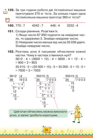 33
159.
	
За три години роботи дві тістомісильні машини
приготували 270 кг тіста. За скільки годин одна
тістомісильна машина приготує 360 кг тіста?
160.
	
770 : 7
          
4242 : 7
          
448 : 4
          
3232 : 4
161.
	
Склади рівняння. Розв’яжи їх.
1)
 
Якщо число 67 893 поділити на невідоме чис-
ло, то одержимо 3. Знайди невідоме число.
2)
 
Невідоме число менше від числа 35 038 удвічі.
Знайди невідоме число.
162.
	
Розглянь усне й письмове обчислення кожної
частки. Чому в частках з’явилися нулі?
3612 : 4 = (3600 + 12) : 4 = 3600 : 4 + 12 : 4 =	
= 900 + 3 = 903
35 015 : 5 = (35 000 + 15) : 5 = 35 000 : 5 + 15 : 5 =	
= 7000 + 3 = 7003
3612
36
4
9 0 3
1
0
1 : 4
0 · 4
12
12
0
–
–
–
Цей етап обчислень можна виконати
усно, а запис зробити коротшим.
35015
35
5
7 0 0 3
15
15
0
–
–
0 : 5
1 : 5
0 · 5
0 · 5
35015
35
5
7 0 0 3
0
0
1
0
15
15
0
–
–
–
–
 