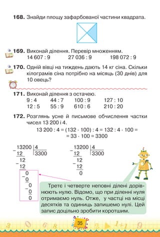 35
168.
	
Знайди площу зафарбованої частини квадрата.
169.
	
Виконай ділення. Перевір множенням.
14 607 : 9		 	 	 	
27 036 : 9		 	 	 	
198 072 : 9
170.
	
Одній вівці на тиждень дають 14 кг сіна. Скільки
кілограмів сіна потрібно на місяць (30 днів) для
10 овець?
171.
	
Виконай ділення з остачею.
9 : 4		 	 	
44 : 7 	 	 	
100 : 9		 	 	
127 : 10
12 : 5	 	 	
55 : 9	 	 	
610 : 6 		 	 	
210 : 20
172.
	
Розглянь усне й письмове обчислення частки	
чисел 13 200 і 4.
13 200 : 4 = (132 · 100) : 4 = 132 : 4 · 100 =	
= 33 · 100 = 3300
13200
12
4
3300
12
12
0
–
–
13200
12
4
3300
12
12
0
0
0
0
0
–
–
–
–
Третє і четверте неповні ділені дорів-
нюють нулю. Відомо, що при діленні нуля
отримаємо нуль. Отже,
  
у частці на місці
десятків та одиниць запишемо нулі. Цей
запис доцільно зробити коротшим.
 