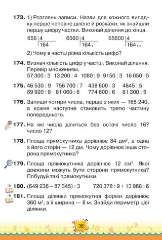 36
173.
	
1)
 
Розглянь записи. Назви для кожного випад-
ку перше неповне ділене й розкажи, як знайшли
першу цифру частки. Виконай ділення до кінця.
656 4
164
        
6560 4
164
        
65600 4
164
2)
 
Чому в частці різна кількість цифр?
174.
	
Визнач кількість цифр у частці. Виконай ділення.
Перевір множенням.
57 300 : 3
   
13 200 : 4   
1080 : 9
   
9150 : 3
   
16 050 : 5
175.
	
46 530 : 9
    
756 700 : 7
    
438 600 : 3
      
4845 : 5
89 920 : 8
    
81 060 : 6
       
774 600 : 6
      
61 300 : 5
176.
	
Запиши чотири числа, перше з яких — 165 240,
а кожне наступне становить третю частину
попереднього.
177.
	
На які числа ділиться без остачі число 16?	
число 12?
178.
	
Площа прямокутника дорівнює 84 дм2
, а одна	
з його сторін — 12 дм. Чому дорівнює інша сто-
рона прямокутника?
179.
	
Площа прямокутника дорівнює 12 см2
. Якої
дов
­
жини можуть бути сторони прямокутника?	
Побудуй такі прямокутники.
180.
	
(649 236 – 87 345) : 3		 	 	
720 378 : 9 + 13 968 : 6
181.
	
Площа ділянки прямокутної форми дорівнює
360 м2
, а її ширина — 8 м. Знайди периметр цієї
ділянки.
 