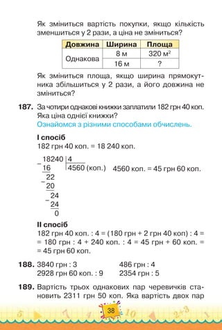 38
Як зміниться вартість покупки, якщо кількість
зменшиться у 2 рази, а ціна не зміниться?
Довжина
Ш
ирина Площа
Однакова
8 м 320 м2
16 м ?
Як зміниться площа, якщо ширина прямокут
­
ника збільшиться у 2 рази, а його довжина не
зміниться?
187.
	
За чотири однакові книжки заплатили 182 грн 40 коп.
Яка ціна однієї книжки?
Ознайомся з різними способами обчислень.
I спосіб
182 грн 40 коп. = 18 240 коп.
	
4560 коп. = 45 грн 60 коп.
18240
16
4
4560 (коп.)
22
20
24
24
   
0
–
–
–
II спосіб
182 грн 40 коп. : 4 = (180 грн + 2 грн 40 коп) : 4 =	
= 180 грн : 4 + 240 коп. : 4 = 45 грн + 60 коп. =	
= 45 грн 60 коп.
188.
	
3840 грн : 3		 	 	 	 	 	
486 грн : 4
2928 грн 60 коп. : 9	 	 	
2354 грн : 5
189.
	
Вартість трьох однакових пар черевичків ста-
новить 2311 грн 50 коп. Яка вартість двох пар
 