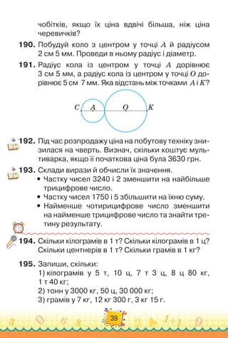 39
чобітків, якщо їх ціна вдвічі більша, ніж ціна
черевичків?
190.
	
Побудуй коло з центром у точці А
 
й радіусом	
2 см 5 мм. Проведи в ньому радіус і діаметр.
191.
	
Радіус кола із центром у точці А дорівнює	
3 см 5 мм, а радіус кола із центром у точці О до-
рівнює 5 см
  
7 мм. Яка відстань між точками
  
А і K?
C A O K
192.
	
Під час розпродажу ціна на побутову техніку зни-
зилася на чверть. Визнач, скільки коштує муль-
тиварка, якщо її початкова ціна була 3630 грн.
193.
	
Склади вирази й обчисли їх значення.
y
y Частку чисел 3240 і 2 зменшити на найбільше
трицифрове число.
y
y Частку чисел 1750 і 5 збільшити на їхню суму.
y
y Найменше чотирицифрове число зменшити	
на найменше трицифрове число та знайти тре-
тину результату.
194.
	
Скільки кілограмів в 1 т? Скільки кілограмів в 1 ц?
Скільки центнерів в 1 т? Скільки грамів в 1 кг?
195.
	
Запиши, скільки:
1)
 
кілограмів у 5 т, 10 ц, 7 т 3 ц, 8 ц 80 кг,	
1 т 40 кг;
2)
 
тонн у 3000 кг, 50 ц, 30 000 кг;
3)
 
грамів у 7 кг, 12 кг 300 г, 3 кг 15 г.
 