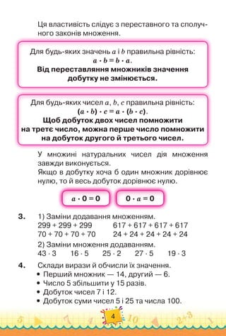 4
Ця властивість слідує з переставного та сполуч-
ного законів множення.
У множині натуральних чисел дія множення	
завжди виконується.
Якщо в добутку хоча б один множник дорівнює
нулю, то й весь добуток дорівнює нулю.
3.
	
1)
 
Заміни додавання множенням.
299 + 299 + 299	 	 	 	
617 + 617 + 617 + 617
70 + 70 + 70 + 70		 	 	
24 + 24 + 24 + 24 + 24
2)
 
Заміни множення додаванням.
43 · 3
        
16 · 5
        
25 · 2
        
27 · 5
        
19 · 3
4.
	
Склади вирази й обчисли їх значення.
y
y Перший множник — 14, другий — 6.
y
y Число 5 збільшити у 15 разів.
y
y Добуток чисел 7 і 12.
y
y Добуток суми чисел 5 і 25 та числа 100.
 