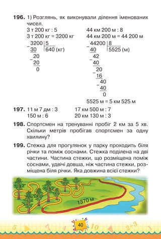 40
196.	1) Розглянь, як виконували ділення іменованих
чисел.
3 т 200 кг : 5
						
44 км 200 м : 8
3 т 200 кг = 3200 кг
				
44 км 200 м = 44 200 м
3200
30
5
640 (кг)
20
20
0
–
–
					
44200
40
8
5525 (м)
42
40
20
16
40
40
0
–
–
–
–
5525 м = 5 км 525 м
197.	11 м 7 дм : 3
				
17 км 500 м : 7
150 м : 6
						
20 км 130 м : 3
198.	Спортсмен на тренуванні пробіг 2 км за 5 хв.
Скільки метрів пробігав спортсмен за одну
хвилину?
199.	Стежка для прогулянок у парку проходить біля
річки та поміж соснами. Стежка поділена на дві
частини. Частина стежки, що розміщена поміж
соснами, удвічі довша, ніж частина стежки, роз-
міщена біля річки. Яка довжина всієї стежки?
1370 м
 