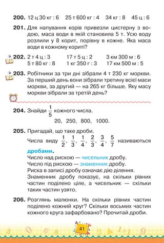 41
200.
	
12 ц 30 кг : 6
     
25 т 600 кг : 4
     
34 кг : 8
     
45 ц : 6
201.
	
Для напування корів привезли цистерну з во-
дою, маса води в якій становила 5 т. Усю воду
розлили у 8 корит, порівну в кожне. Яка маса
води в кожному кориті?
202.
	
2 т 4 ц : 3		 	 	
  
17 т 5 ц : 2 		 	 	
3 км 300 м : 6
5 т 80 кг : 8	 	 	
  
1 кг 350 г : 3	 	 	
17 км 500 м : 5
203.
	
Робітники за три дні зібрали 4 т 230 кг моркви.
За перший день вони зібрали третину всієї маси
моркви, за другий — на 265 кг більше. Яку масу
моркви зібрали за третій день?
204.
	
Знайди
1
5
кожного числа.
20,
   
250,
   
800,
   
1000.
205.
	
Пригадай, що таке дроби.
Числа виду
1
2
,
1
3
,
1
4
,
2
3
,
3
4
,
5
7
називаються	
дробами.
Число над рискою — чисельник дробу.
Число під рискою — знаменник дробу.
Риска в записі дробу означає дію ділення.
Знаменник дробу показує, на скільки рівних	
частин поділено ціле, а чисельник — скільки	
таких частин узято.
206.
	
Розглянь малюнки. На
 
скільки рівних частин	
поділено кожний круг? Скільки восьмих частин
кожного круга зафарбовано? Прочитай дроби.
 