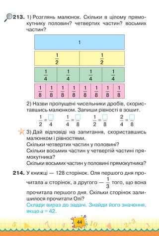 44
213.
	
1)
 
Розглянь малюнок. Скільки в цілому прямо-
кутнику половин? четвертих частин? восьмих
частин?
1
1
2
1
2
1
4
1
4
1
4
1
4
1
8
1
8
1
8
1
8
1
8
1
8
1
8
1
8
2)
 
Назви пропущені чисельники дробів, скорис-
тавшись малюнком. Запиши рівності в зошит.
1
2
=
4
          
1
4
=
8
          
1
2
=
8
          
2
4
=
8
3)
 
Дай відповіді на запитання, скориставшись
малюнком і рівностями.
Скільки четвертих частин у половині?
Скільки восьмих частин у четвертій частині пря-
мокутника?
Скільки восьмих частин у половині прямокутника?
214.
	
У книжці — 128 сторінок. Оля першого дня про-
читала а сторінок, а другого —
1
3
того, що вона
прочитала першого дня. Скільки сторінок зали-
шилося прочитати Олі?
Склади вираз до задачі. Знайди його значення,
якщо а = 42.
 