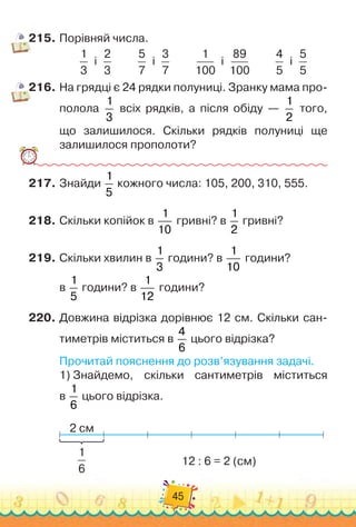45
215.
	
Порівняй числа.
1
3
  
і
  
2
3
         
5
7
  
і
  
3
7
         
1
100
  
і
  
89
100
         
4
5
  
і
  
5
5
216.
	
На грядці є 24 рядки полуниці. Зранку мама про-
полола
1
3
всіх рядків, а після обіду —
1
2
того,	
що залишилося. Скільки рядків полуниці ще	
залишилося прополоти?
217.
	
Знайди
1
5
кожного числа: 105, 200, 310, 555.
218.
	
Скільки копійок в
1
10
гривні? в
1
2
гривні?
219.
	
Скільки хвилин в
1
3
години? в
1
10
години?	
в
1
5
години? в
1
12
години?
220.
	
Довжина відрізка дорівнює 12 см. Скільки сан-
тиметрів міститься в
4
6
цього відрізка?
Прочитай пояснення до розв’язування задачі.
1)
 
Знайдемо, скільки сантиметрів міститься	
в
1
6
цього відрізка.
2 см
12 : 6 = 2 (см)
1
6
 
