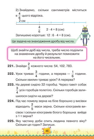 46
2)
 
Знайдемо, скільки сантиметрів міститься	
в
4
6
цього відрізка.
2 см
2 · 4 = 8 (см)
4
6
Запишемо коротше: 12 : 6 · 4 = 8 (см).
221.
	
Знайди
2
3
кожного числа: 54, 102, 783.
222.
	
Урок триває
3
4
години, а перерва
 
—
1
6
години.
Скільки хвилин триває урок? А
 
перерва?
223.
	
На дереві сиділо 32 горобці. Через гавкіт собак
3
4
усіх горобців полетіло. Скільки горобців зали-
шилося сидіти на дереві?
224.
	
Під час помелу зерна на біле борошно у висівки
відходить
2
5
маси зерна. Скільки кілограмів ви-
сівок і скільки кілограмів білого борошна
  
вийде
з 1 т зерна?
225.
	
Яку частину доби спить людина певного віку?
Скільки це годин? Запиши.
Це задача на знаходження дробу від числа.
 