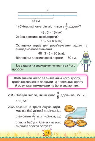 48
?
48 км
1)
 
Скільки кілометрів міститься в
1
5
дороги?
48 : 3 = 16 (км)
2)
 
Яка довжина всієї дороги?
16 · 5 = 80 (км)
Складемо вираз для розв’язування задачі та
знайдемо його значення:
48 : 3 · 5 = 80 (км).
Відповідь: довжина всієї дороги — 80 км.
231.
	
Знайди число, якщо його
3
5
дорівнює: 27, 78,
150, 510.
232.
	
Кожний із трьох онуків отри-
мав від бабусі по 2 пиріжки. Це
становить
3
11
усіх пиріжків, що
спекла бабуся. Скільки всього
пиріжків спекла бабуся?
Це задача на знаходження числа за його
дробом.
 