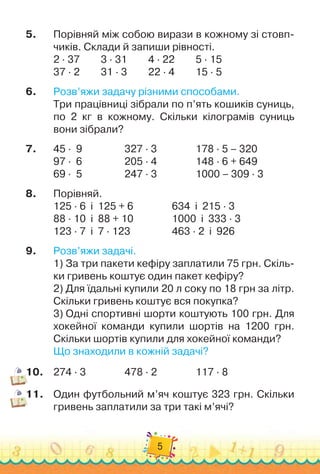 5
5.	
Порівняй між собою вирази в кожному зі стовп-
чиків. Склади й запиши рівності.
2 · 37	 	 	
3 · 31	 	 	
4 · 22	 	 	
5 · 15
37 · 2	 	 	
31 · 3	 	 	
22 · 4	 	 	
15 · 5
6.
	
Розв’яжи задачу різними способами.
Три працівниці зібрали по п’ять кошиків суниць,
по 2 кг в кожному. Скільки кілограмів суниць
вони зібрали?
7.
	
45 ·
  
9	 	 	 	 	
327 · 3		 	 	 	
178 · 5 – 320
97 ·
  
6	 	 	 	 	
205 · 4		 	 	 	
148 · 6 + 649
69 ·
  
5	 	 	 	 	
247 · 3		 	 	 	
1000 – 309 · 3
8.
	
Порівняй.
125 · 6
  
і
  
125 + 6		 	 	 	
634
  
і
  
215 · 3
88 · 10
  
і
  
88 + 10		 	 	 	
1000
  
і
  
333 · 3
123 · 7
  
і
  
7 · 123	 	 	 	 	
463 · 2
  
і
  
926
9.
	
Розв’яжи задачі.
1)
 
За три пакети кефіру заплатили 75 грн. Скіль-
ки гривень коштує один пакет кефіру?
2)
 
Для їдальні купили 20 л соку по 18 грн за літр.
Скільки гривень коштує вся покупка?
3)
 
Одні спортивні шорти коштують 100 грн. Для
хокейної команди купили шортів на 1200 грн.
Скільки шортів купили для хокейної команди?
Що знаходили в кожній задачі?
10.
	
274 · 3		 	 	 	
478 · 2		 	 	 	
117 · 8
11.
	
Один футбольний м’яч коштує 323 грн. Скільки
гривень заплатили за три такі м’ячі?
 