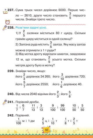 50
237.
	
Сума трьох чисел дорівнює 6000. Перше чис
­
-	
ло — 2610, друге число становить
3
5
першого	
числа. Знайди третє число.
238.
	
Розв’яжи задачі усно.
1)
 
У
 
2
5
склянки міститься 80 г цукру. Скільки	
грамів цукру міститься в одній склянці?
2)
 
Залізна руда містить
3
5
заліза. Яку масу заліза
можна отримати з 1 т руди?
3)
 
Від мотка дроту відрізали шматок, завдовжки
12 м, що становить
2
5
усього мотка. Скільки	
метрів дроту було в мотку?
239.
	
Знайди число, якщо:
його
2
3
дорівнює 34
 
260;
   
його
3
10
дорівнює 720;
його
5
7
дорівнює 2550;	 	
    
його
1
6
дорівнює 40.
240.
	
Від числа 2040 відніми його
2
3
; його
5
8
.
241.
	
Порівняй дроби.
1
7
  
і
  
6
7
         
11
13
  
і
  
3
13
         
9
100
  
і
  
99
100
         
10
50
  
і
  
5
50
242.
	
Порівняй.
1
100
м
  
і
  
1 дм
          
2
5
ц
  
і
  
1
10
т
          
1
8
т
  
і
  
2
5
т
 