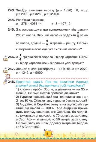 51
243.
	
Знайди значення виразу (y – 1320) : 8, якщо	
y = 2000, y = 3280, y = 12 400.
244.
	
Розв’яжи рівняння.
х – 275 = 4056 · 4	 	 	 	
с · 3 = 407 · 9
245.
	
З маслозаводу в три супермаркети відправили
280 кг масла. Перший магазин одержав
2
7
усьо-
го масла, другий —
3
7
, а третій — решту. Скільки
кілограмів масла одержав кожний магазин?
246.
	
З
1
4
грядки сім’я зібрала 9 відер картоплі. Скіль-
ки відер картоплі вони зібрали з усієї грядки?
247.
	
Знайди значення виразу а – а : 9, якщо а = 2070,
а = 1242, а = 9000.
248.
	
Прочитай задачі. Про які величини йдеться	
в кожній з них? Яка величина тобі незнайома?
1)
 
Хлопчик пробіг 350 м, а дівчинка — на 35 м
менше. Скільки метрів пробігла дівчинка?
2)
 
Туристи йшли пішки 3 год і пливли на човні ще
2 год 30 хв. Скільки часу туристи були в дорозі?
3)
 
Андрійко й Сергійко живуть на однаковій від-
стані від школи — 700 м. Але Андрійко прихо-
дить додому швидше, ніж Сергійко, бо Андрій-
ко рухається зі швидкістю 70 метрів за хвилину,	
а Сергійко — зі швидкістю 50 метрів за хвилину.
Скільки часу на шлях додому витрачає Андрій-
ко? А
 
Сергійко?
 