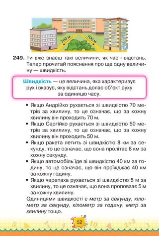 52
Ш
кола
700 м 700 м
249.
	
Ти вже знаєш такі величини, як час і відстань.	
Тепер прочитай пояснення про ще одну величи-
ну — швидкість.
Швидкість
Швидкість
y
y Якщо Андрійко рухається зі швидкістю 70 ме-
трів за хвилину, то це означає, що за кожну
хвилину він проходить 70 м.
y
y Якщо Сергійко рухається зі швидкістю 50 ме-
трів за хвилину, то це означає, що за кожну
хвилину він проходить 50 м.
y
y Якщо ракета летить зі швидкістю 8 км за се-
кунду, то це означає, що вона пролітає 8 км за
кожну секунду.
y
y Якщо автомобіль їде зі швидкістю 40 км за го-
дину, то це означає, що він проїжджає 40 км	
за кожну годину.
y
y Якщо черепаха рухається зі швидкістю 5 м за
хвилину, то це означає, що вона проповзає 5 м
за кожну хвилину.
Одиницями швидкості є метр за секунду, кіло-
метр за секунду, кілометр за годину, метр за
хвилину тощо.
 