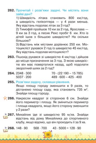 56
262.
	
Прочитай і розв’яжи задачі. Чи містять вони	
зайві дані?
1) 
Швидкість літака становить 800 км/год,	
а швидкість гелікоптера — у 4 рази менша.	
Яку відстань подолає літак за 3 год?
2)
 
Тимофій пройшов 10 км за 2 год, Ярослава —
9 км за 3 год, а песик Рекс пробіг 6
  
км. Хто із	
дітей ішов з більшою швидкістю? На скільки
більшою?
3)
 
Відстань між містами дорівнює 250 км. Мо-
тоцикліст рухався 2 год із швидкістю 45 км/год.
Яку відстань подолав мотоцикліст?
263.
	
Пішохід рухався зі швидкістю 4 км/год і дійшов
до місця призначення за 3 год. З якою швидкіс-
тю він має повертатися назад, щоб подолати
зворотний шлях за 2 год?
264.
	
2348
 ∙ 
300	 	 	 	 	 	 	
70 · (22 190 – 15 785)
5037
 ∙ 
200	 	 	 	 	 	 	
489
 ∙ 
600 – 425
 ∙ 
400
265.
	
Розв’яжи задачу, склавши рівняння.
Якщо площу городу зменшити в 9 разів, то	
дістанемо площу саду, яка становить 735 м2
.
Знайди площу городу.
266.
	
Накресли квадрат зі стороною 6 см. Знайди	
його периметр і площу. Як зміниться периметр	
і площа квадрата, якщо його сторону зменшити
у 2 рази?
267.
	
Михайлик іде зі швидкістю 95 м/хв. Знайди	
відстань від дому Михайлика до спортивного
клубу, якщо відомо, що він проходить її за 9 хв.
268.
	
148 · 90
        
568
 ∙ 
700
        
43
 ∙ 
5000 + 128
 ∙ 
90
 