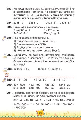 60
283.
	
На поєдинок зі змієм Кирило Кожум’яка біг 6 хв
зі швидкістю 160 м/хв. На
 
зворотний шлях він	
витратив 10 хв. На
 
скільки метрів за хвилину
зменшилася швидкість Кирила Кожум’яки?
284.
	
2345 · 7         
3858 : 3
         
12408 · 6 – 12408 : 6
285.
	
Виконай дії з іменованими числами.
2 км 600 м : 4	 	 	 	 	 	
3 т 175 кг · 4
246 м2
: 3 м	 	 	 	 	 	 	
75 км/год · 2
286.
	
Яке твердження правильне?
1)
 
Дві доби — більше, ніж 48 год.
2)
 
5 хв — менше, ніж 350 с.
3)
 
7 діб дорівнюють двом тижням.
4)
 
Кожний місяць року триває 30 діб.
287.
	
Швидкість вантажного автомобіля становить	
55 км/год, а легкового
 
— на 25 км/год більша.
Скільки кілометрів проїде легковий автомобіль
за 4 год?
288.
	
12 086 · 9 : 6
              
15 063 · 4 – 5024 : 8
289.
	
5 · 11 · 100
            
45 · 2 · 50
            
81 · 5 · 10
290.
	
897 · 600
       
433 · 400
       
428 · 30
       
1341 · 20
915 · 300
       
648 · 500
       
168 · 50
       
2365 · 30
291.
	
Розглянь записи й поясни, як усно виконують
множення чисел, що закінчуються нулями.
800 · 40 = 8 · 100 · 4 · 10 = 8 · 4 · 100 · 10 = 32 000
1400 · 500 = 14 · 100 · 5 · 100 = 14 · 5 · 100 · 100 =	
= 700 000
 