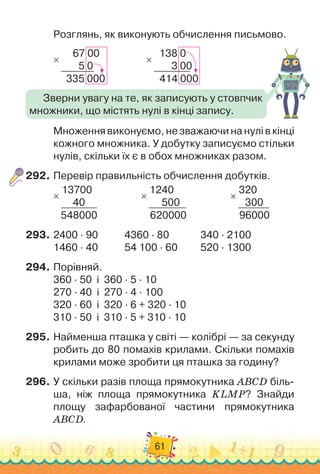 61
Розглянь, як виконують обчислення письмово.
67 00
   
5 0
335 000
×
                
138 0
     
3 00
414 000
×
Множення виконуємо, не зважаючи на нулі в кінці
кожного множника. У
 
добутку записуємо стільки
нулів, скільки їх є в обох множниках разом.
292.
	
Перевір правильність обчислення добутків.
13700
     
40
548000
×
                  
1240
     
500
620000
×
                  
320
  
300
96000
×
293.
	
2400 · 90		 	 	
4360 · 80		 	 	
  
340 · 2100
1460 · 40		 	 	
54 100 · 60	 	 	
  
520 · 1300
294.
	
Порівняй.
360 · 50
  
і
  
360 · 5 · 10
270 · 40
  
і
  
270 · 4 · 100
320 · 60
  
і
  
320 · 6 + 320 · 10
310 · 50
  
і
  
310 · 5 + 310 · 10
295.
	
Найменша пташка у світі — колібрі — за секунду
робить до 80 помахів крилами. Скільки помахів
крилами може зробити ця пташка за годину?
296.
	
У скільки разів площа прямокутника ABCD біль-
ша, ніж площа прямокутника KLMP? Знайди
площу зафарбованої частини прямокутника
ABCD.
Зверни увагу на те, як записують у стовпчик
множники, що містять нулі в кінці запису.
 