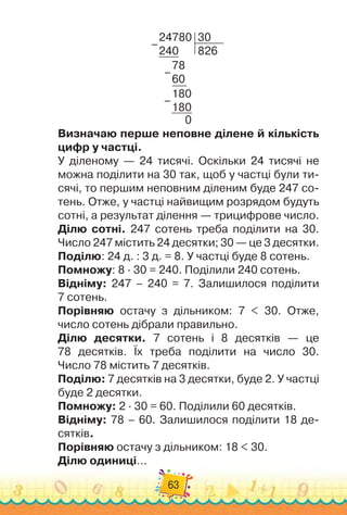 63
24780
240
30
826
78
60
180
180
0
–
–
–
Визначаю перше неповне ділене й кількість
цифр у частці.
У діленому — 24 тисячі. Оскільки 24 тисячі не
можна поділити на 30 так, щоб у частці були ти-
сячі, то першим неповним діленим буде 247 со-
тень. Отже, у частці найвищим розрядом будуть
сотні, а результат ділення — трицифрове число.
Ділю сотні. 247 сотень треба поділити на 30.
Число 247 містить 24 десятки; 30 — це 3 десятки.
Поділю: 24 д. : 3 д. = 8. У частці буде 8 сотень.
Помножу: 8
 ∙ 
30 = 240. Поділили 240 сотень.
Відніму: 247 – 240 = 7. Залишилося поділити	
7 сотень.
Порівняю остачу з дільником: 7 < 30. Отже,	
число сотень дібрали правильно.
Ділю десятки. 7 сотень і 8 десятків — це	
78 десятків. Їх треба поділити на число 30.	
Число 78 містить 7 десятків.
Поділю: 7 десятків на 3 десятки, буде 2. У частці
буде 2 десятки.
Помножу: 2 · 30 = 60. Поділили 60 десятків.
Відніму: 78 – 60. Залишилося поділити 18 де-
сятків.
Порівняю остачу з дільником: 18 < 30.
Ділю одиниці…
 