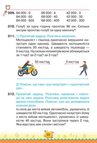 65
309.	
84 000 : 6	
	 	 	 	
68 000 : 4	
	 	 	 	
42 000 : 3
84 000 : 60	 	 	 	
68 000 : 40	 	 	 	
42 000 : 30
84 000 : 600	 	 	
68 000 : 400	 	 	
42 000 : 300
310.
	
Голуб за одну годину пролітає 96 км. Скільки	
метрів пролітає голуб за одну хвилину?
311.
	
1)
 
Прочитай задачу. Розглянь малюнок.
Мотоцикліст і пішохід одночасно вирушили на-
зустріч один одному. Швидкість мотоцикліста
становить 50 км/год, а швидкість пі
­
шохода —	
5 км/год. На скільки кілометрів вони зближуються
за 1 год? за 2 год? за 3 год?
50 км/год 5 км/год
2)
 
Поясни, що таке «рух назустріч» і «одночасний
рух».
312.
	
Прочитай задачу. Розглянь малюнок і повто-
ри за ним задачу. Розглянь розв’язання задачі
двома способами. Поясни, про що дізнавалися
кожною дією.
Із села до міста виїхав автомобіль, рухаючись зі
швидкістю 62 км/год. Одночасно назустріч йому
з міста виїхав мотоцикліст, рухаючись зі швид-
кістю 40 км/год. Вони зустрілися через 2 год.
Яка відстань між селом і містом?
 