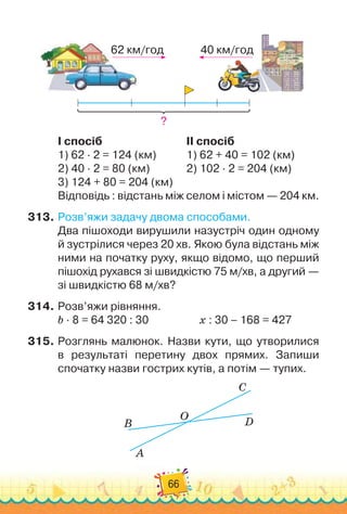 66
62 км/год 40 км/год
?
I спосіб
								
II спосіб
1)
 
62 · 2 = 124 (км)		 	 	
1)
 
62 + 40 = 102 (км)
2)
 
40 · 2 = 80 (км)	 	 	 	
2)
 
102 · 2 = 204 (км)
3)
 
124 + 80 = 204 (км)
Відповідь : відстань між селом і містом — 204 км.
313.
	
Розв’яжи задачу двома способами.
Два пішоходи вирушили назустріч один одному
й зустрілися через 20 хв. Якою була відстань між
ними на по
­
чатку руху, якщо відомо, що перший
пішохід рухався зі швидкістю 75 м/хв, а другий —
зі швидкістю 68 м/хв?
314.
	
Розв’яжи рівняння.
b · 8 = 64 320 : 30	 	 	 	 	
х : 30 – 168 = 427
315.
	
Розглянь малюнок. Назви кути, що утворилися	
в результаті перетину двох прямих. Запиши	
спочатку назви гострих кутів, а потім — тупих.
B
A
O
C
D
 