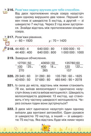 67
316.	Розв’яжи задачу зручним для тебе способом.
Від двох протилежних кінців озера назустріч
один одному вирушило два човни. Перший чо-
вен плив зі швидкістю 5 км/год, а другий — зі
швидкістю 7 км/год. Через 2 год вони зустріли-
ся. Знайди відстань між протилежними кінцями
озера.
317.	Розв’яжи рівняння.
с · 60 = 1920
						
y : 70 = 1420
318.	44 400 : 4
			
	
640 000 : 80
			
1 000 000 : 10
44 400 : 400
		
640 000 : 800
		
1 000 000 : 1000
319.	Заверши обчислення.
12700
100
50
25
270
–
43650
400
50
8
365
–
135780
120
60
22
157
320.	29 340 : 60 31 280 : 80 135 780 : 60 – 1825
43 650 : 50 57 680 : 80 485 640 : 90 + 2078
321.	Із села до міста, відстань між якими становить
78 км, виїхав велосипедист і одночасно назу-
стріч йому з міста виїхав мотоцикліст. Швидкість
велосипедиста дорівнює 13 км/год, що стано-
вить п’яту частину швидкості мотоцикліста. Че-
рез скільки годин вони зустрінуться?
322.	З двох міст одночасно назустріч один одному
виїхали два вантажні автомобілі. Один рухався
зі швидкістю 70 км/год, а інший — зі швидкіс-
тю 75 км/год. Яка відстань буде між ними через
 