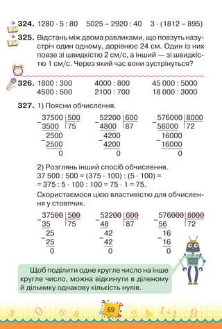 69
324.
	
1280 · 5 : 80
     
5025 – 2920 : 40
     
3 · (1812 – 895)
325.
	
Відстань між двома равликами, що повзуть назу-
стріч один одному, дорівнює 24 см. Один із них
повзе зі швидкістю 2 см/с, а ін
­
ший — зі швидкіс-
тю 1 см/с. Через який час вони зустрінуться?
326.
	
1800 : 300	 	 	 	
4000 : 800	 	 	 	
45 000 : 5000
4500 : 500	 	 	 	
2100 : 700	 	 	 	
18 000 : 3000
327.
	
1)
 
Поясни обчислення.
37500
3500
500
75
2500
2500
0
–
–
         
52200
4800
600
87
4200
4200
0
–
–          
576000
56000
8000
72
16000
16000
0
–
–
2)
 
Розглянь інший спосіб обчислення.
37 500 : 500 = (375 · 100) : (5 · 100) =	
= 375 : 5 · 100 : 100 = 75 · 1 = 75.
Скористаємося цією властивістю для обчислен-
ня у стовпчик.
37500
35
500
75
25
25
0
–
–
         
52200
48
600
87
42
42
0
–
–
         
576000
56
8000
72
16
16
0
–
–
Щоб поділити одне кругле число на інше
кругле число, можна відкинути в діленому
й дільнику однакову кількість нулів.
 