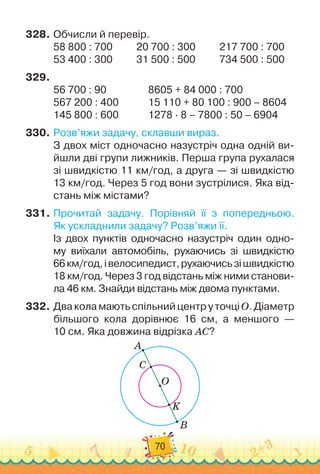 70
328.
	
Обчисли й перевір.
58 800 : 700	 	 	
20 700 : 300	 	 	
217 700 : 700
53 400 : 300	 	 	
31 500 : 500	
	 	 	
734 500 : 500
329.
	
56 700 : 90	 	 	 	 	
8605 + 84 000 : 700
	
567 200 : 400	 	 	 	
15 110 + 80 100 : 900 – 8604
145 800 : 600	 	 	 	
1278 · 8 – 7800 : 50 – 6904
330.
	
Розв’яжи задачу, склавши вираз.
З двох міст одночасно назустріч одна одній ви-
йшли дві групи лижників. Перша група рухалася
зі швидкістю 11 км/год, а друга — зі швидкістю
13 км/год. Через 5 год вони зустрілися. Яка від-
стань між містами?
331.
	
Прочитай задачу. Порівняй її з попередньою.	
Як ускладнили задачу? Розв’яжи її.
Із двох пунктів одночасно назустріч один одно-
му виїхали автомобіль, рухаючись зі швидкістю	
66км/год,івелосипедист,рухаючисьзішвидкістю
18 км/год. Через 3 год відстань між ними станови-
ла 46 км. Знайди відстань між двома пунктами.
332.
	
ДваколамаютьспільнийцентруточціО.Діаметр
більшого кола дорівнює 16 см, а меншого —	
10 см. Яка довжина відрізка АС?
A
C
O
K
B
 