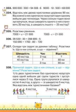 71
333.
	
900
 
000 : 300 + 94 308 : 6
    
9000
 ∙ 
18 : 500 + 69
 
000
334.
	
Відстань між двома пристанями дорівнює 90 км.
Від кожної з них одночасно назустріч один одному
вийшли два теплоходи. Через скільки годин вони
зустрінуться, якщо швидкість одного з них стано-
вить 20 км/год, а швидкість іншого — 25 км/год?
335.
	
Розв’яжи рівняння.
7000 + х = 21 000	 	 	 	 	
7000 · с = 21 000
336.
	
28 530 : 30 + 398 685 : 5
150 090 + 1760 : 80 – 720
337.
	
Склади три задачі за даними таблиці. Розв’яжи
їх. Що в них спільне, а що — відмінне?
Ш
видкість Час Відстань
40 км/год 2 год ?
40 км/год ? 80 км
? 2 год 80 км
338.
	
Прочитай задачі. Що в них спільне, а що — від-
мінне? Розв’яжи задачі.
1)
 
Із двох туристичних баз одночасно назустріч
одна одній вийшли дві групи туристів і зустрі-
лися через 2 год. Одна група рухалася зі швид-
кістю 4 км/год, а друга — зі швидкістю 5 км/год.
Яка відстань між туристичними базами?
4 км/год 5 км/год
?
 