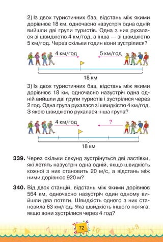 72
2)
 
Із двох туристичних баз, відстань між якими
дорівнює 18 км, одночасно назустріч одна одній
вийшли дві групи туристів. Одна з них рухала-
ся зі швидкістю 4 км/год, а інша — зі швидкістю	
5 км/год. Через скільки годин вони зустрілися?
4 км/год 5 км/год
18 км
3)
 
Із двох туристичних баз, відстань між якими
дорівнює 18 км, одночасно назустріч одна од-
ній вийшли дві групи туристів і зустрілися через	
2 год. Одна група рухалася зі швидкістю 4 км/год.
З якою швидкістю рухалася інша група?
4 км/год ?
18 км
339.
	
Через скільки секунд зустрінуться дві ластівки,
які летять назустріч одна одній, якщо швидкість
кожної з них становить 20 м/с, а відстань між
ними дорівнює 920 м?
340.
	
Від двох станцій, відстань між якими дорівнює
564 км, одночасно назустріч один одному ви-
йшли два потяги. Швидкість одного з них ста-
новила 63 км/год. Яка швидкість іншого потяга,
якщо вони зустрілися через 4 год?
 