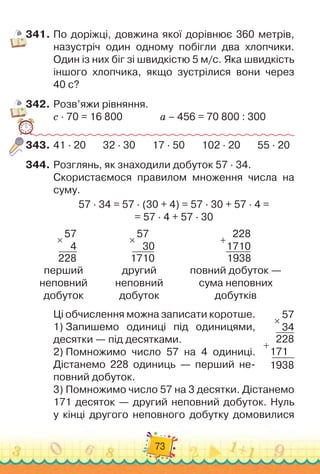 73
341.
	
По доріжці, довжина якої дорівнює 360 метрів,
назустріч один одному побігли два хлопчики.
Один із них біг зі швидкістю 5 м/с. Яка швидкість
іншого хлопчика, якщо зустрілися вони через	
40 с?
342.
	
Розв’яжи рівняння.
с · 70 = 16 800		 	 	
	
а – 456 = 70 800 : 300
343.
	
41 · 20
       
32 · 30
       
17 · 50
       
102 · 20
       
55 · 20
344.
	
Розглянь, як знаходили добуток 57 · 34.
Скористаємося правилом множення числа на
суму.
57 · 34 = 57 · (30 + 4) = 57 · 30 + 57 · 4 =	
= 57 · 4 + 57 · 30
57
4
228
×
57
  
30
1710
×
228
1710
1938
+
перший	
неповний	
добуток
другий	
неповний	
добуток
повний добуток 
—	
сума неповних	
добутків
Ці обчислення можна записати коротше.
1)
 
Запишемо одиниці під одиницями,
десятки
 
— під десятками.
2)
 
Помножимо число 57 на 4 одиниці.
Дістанемо 228 одиниць
 
— перший не
­
повний добуток.
3)
 
Помножимо число 57 на 3 десятки. Дістанемо
171 десяток — другий неповний добуток. Нуль
у кінці другого неповного добутку домовилися
57
34
228
171
1938
×
+
 
