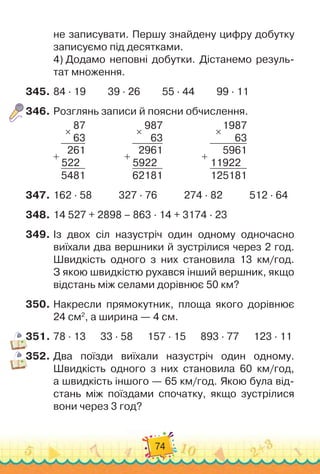 74
не записувати. Першу знайдену цифру добутку	
записуємо під десятками.
4) 
Додамо неповні добутки. Дістанемо резуль-
тат множення.
345.
	
84 · 19
         
39 · 26
         
55 · 44
         
99 · 11
346.
	
Розглянь записи й поясни обчислення.
87
63
261
522
5481
×
+
                
987
63
2961
5922
62181
×
+                 
1987
63
5961
11922
125181
×
+
347.
	
162 · 58
           
327 · 76
           
274 · 82
           
512 · 64
348.
	
14 527 + 2898 – 863 · 14 + 3174 · 23
349.
	
Із двох сіл назустріч один одному одночасно
виїхали два вершники й зустрілися через 2 год.	
Швидкість одного з них становила 13 км/год.	
З якою швидкістю рухався інший вершник, якщо
відстань між селами дорівнює 50 км?
350.
	
Накресли прямокутник, площа якого дорівнює
24 см2
, а ширина — 4 см.
351.
	
78 · 13
      
33 · 58
      
157 · 15
      
893 · 77
      
123 · 11
352.
	
Два поїзди виїхали назустріч один одному.
Швидкість одного з них становила 60 км/год,	
а швидкість іншого — 65 км/год. Якою була від-
стань між поїздами спочатку, якщо зустрілися
вони через 3 год?
 