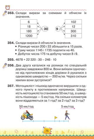 75
353.	
Склади вирази за схемами й обчисли їх
значення.
102
12
300
310
9 ·
6
18
180
1200
· 30
354.
	
Склади вирази й обчисли їх значення.
y
y Різницю чисел 200 і 33 збільшити в 15 разів.
y
y Суму чисел 1145 і 1735 поділити на 40.
y
y Добуток числа 175 та добутку чисел 8 і 9.
355.
	
4678 + 22 	
320 : 30 – 246 · 10
356.
	
Два друга каталися на роликах по спеціальній
доріжці завдовжки 800 м. Вони виїхали одночас-
но від протилежних кінців доріжки й рухалися з
однаковою швидкістю — 200 м/хв. Через скільки
хвилин вони зустрілися?
357.
	
Мотоцикліст і пішохід одночасно вирушили з од-
ного пункту в протилежних напрямках. Швид-
кість мотоцикліста становила 50 км/год, а швид-
кість пішохода — 5 км/год. На
 
скільки кілометрів
вони віддаляються за 1 год? за 2 год? за 3 год?
50 км/год 5 км/год
 