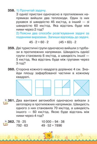 76
358.
	
1)
 
Прочитай задачу.
З однієї пристані одночасно в протилежних на-
прямках вийшли два теплоходи. Один із них	
рухався зі швидкістю 45 км/год, а інший — зі
швидкістю 60 км/год. Яка відстань буде між
ними через 2 год?
2)
 
Поясни два способи розв’язування задачі за
поданими виразами. Запиши відповідь до задачі.
45 · 2 + 60 · 2
              
(45 + 60) · 2
359.
	
Дві туристичні групи одночасно вийшли з турба-
зи в протилежних напрямках. Швидкість однієї
групи становила 6 км/год, а швидкість іншої —	
5 км/год. Яка відстань буде між групами через	
3 год?
360.
	
Сторона кожного квадрата дорівнює 4 см. Зна-
йди площу зафарбованої частини в кожному
квадраті.
     
     
     
361.
	
Два вантажні автомобілі одночасно виїхали з
авто
­
парку в протилежних напрямках. Швидкість
одного з них становила 70 км/год, а швидкість
іншого — 60 км/год. Якою буде відстань між
ними через 4 год?
362.
	
78 · 25		 	 	 	 	
10 000 – 94 · 38
792 · 63	 	 	 	 	
49 · 52 + 7896
 